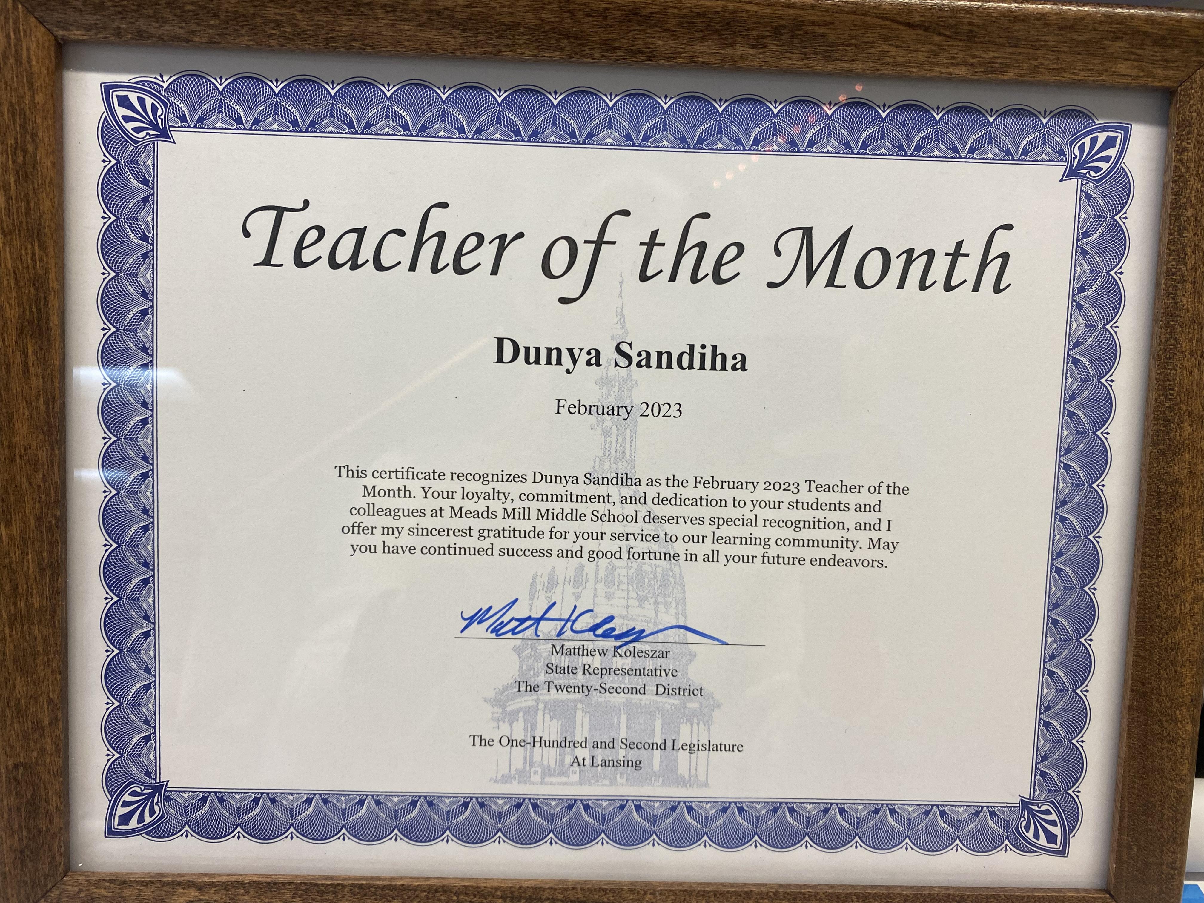 Teacher of the Month Dunya Sandiha February 2023 This certificate recognizes Dunya Sandiha as the February 2023 Teacher of the Month. Your loyalty, commitment, and dedication to your students and colleagues at Meads Mill Middle School deserves special recognition, and I offer my sincerest gratitude for your service to our learning community. May you have continued success and good fortune in all your future endeavors. Matthew Koleszar, State Representative, the 22nd district